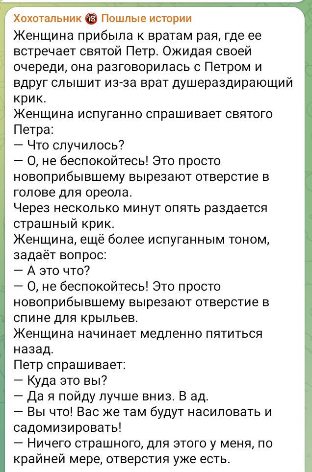 Хохотальник Пошлые истории Женщина прибыла к вратам рая где ее встречает святой Петр Ожидая своей очереди она разговорилась с Петром и вдруг слышит из за врат душераздирающий крик Женщина испуганно спрашивает святого Петра Что случилось 0 не беспокойтесь Это просто НОЕОПРИбЫЕШеМУ вырезают отверстие в голове для ореола Через несколько минут опять ра