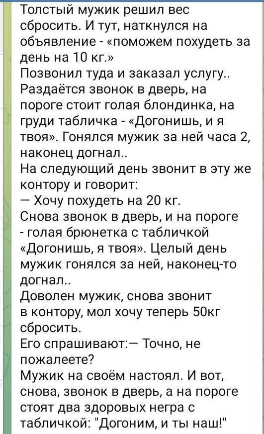 Толстый мужик решил вес сбросить И тут наткнулся на объявление поможем похудеть за день на 10 кг Позвонил туда и заказал услугу Раздаётся звонок в дверь на пороге стоит голая блондинка на груди табличка Догонишь и я твоя Гонялся мужик за ней часа 2 наконец догнал На следующий день звонит в эту же контору и говорит Хочу похудеть на 20 кг Снова звоно