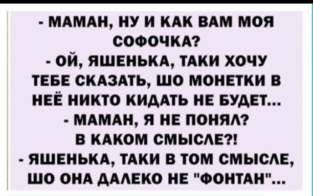 МАМАН НУ И КАК ВАМ МОЯ СОФОЧКА Й ЯШЕНЬКА ТАКИ ХОЧУ ТЕБЕ СКАЗАТЬ ШО МОНЕТКИ В НЕЁ НИКТО КИДАТЬ НЕ БУДЕТ МАМАН Я НЕ ПОНЯЛ В КАКОМ СМЫСЛЕ ЯШЕНЬКА ТАКИ В ТОМ СМЫСЛЕ ШО ОНА ДАЛЕКО НЕ ФОНТАН