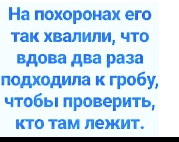 На похоронах его так хвалили что вдова два раза подходила к гробу чтобы проверить кто там лежит