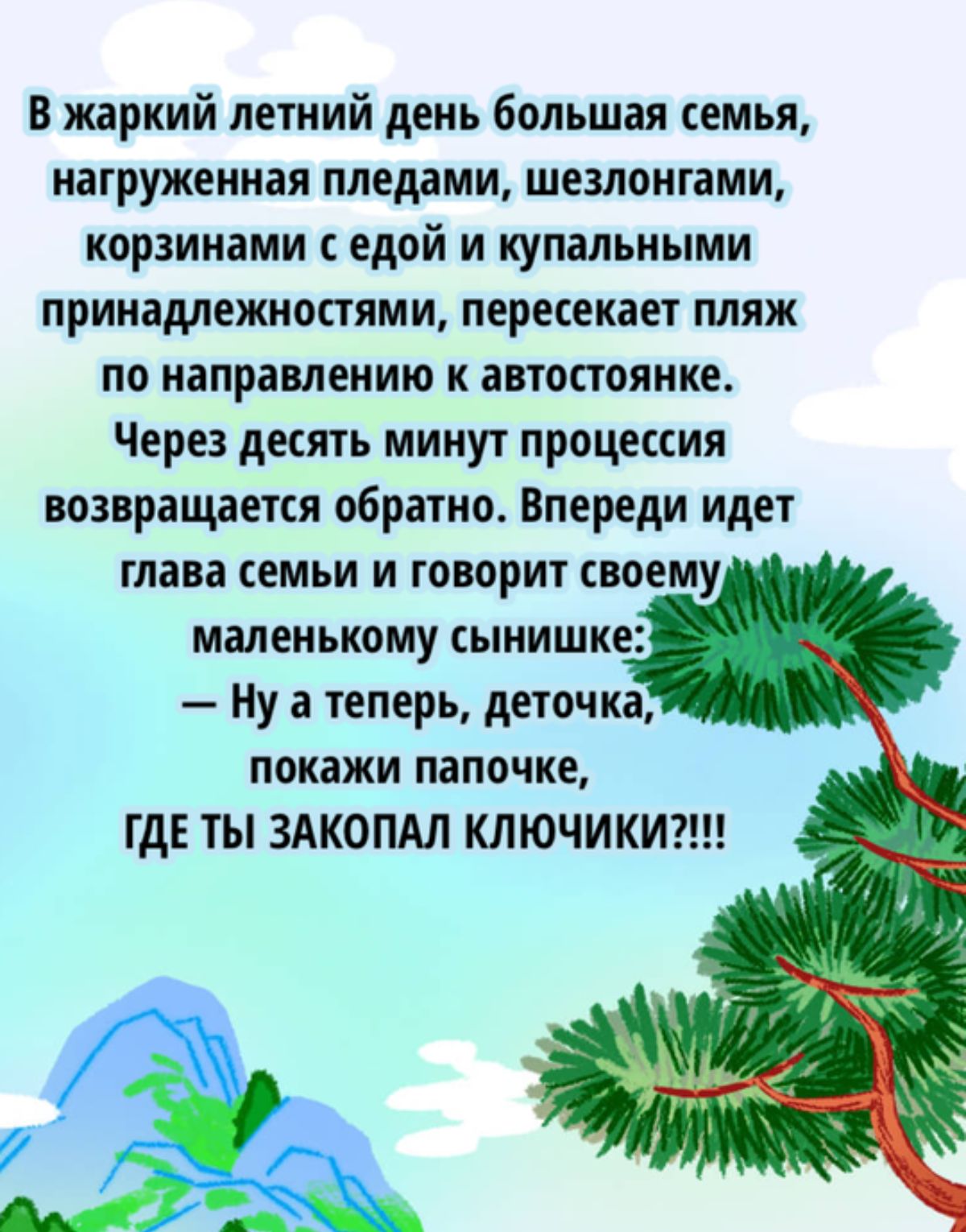 В жаркий летний день большая семья нагруженная пледами шезлонгами корзинами с едой и купальными принадлежностями пересекает пляж по направлению к автостоянке Через десять минут процессия возвращается обратно Впереди идет глава семьи и говорит своему маленькому сынишке Нуатеперь деточка покажи папочке ГДЕ ТЫ ЗАКОПАЛ КЛЮЧИКИ