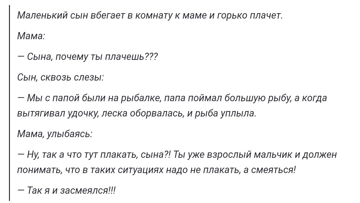 Маленький сын вбегает в комнату к маме и горько плачет Мама Сына почему ты плачешь Сын сквозь слезы Мы с папой были на рыбалке папа поймал большую рыбу а когда вытягивал удочку леска оборвалась и рыба уплыла Мама улыбаясь Ну текачто тут плакать сына Ты уже вэрослый мальчик и должен понимать что в таких ситуациях надо не плакать а смеяться Такяизасм