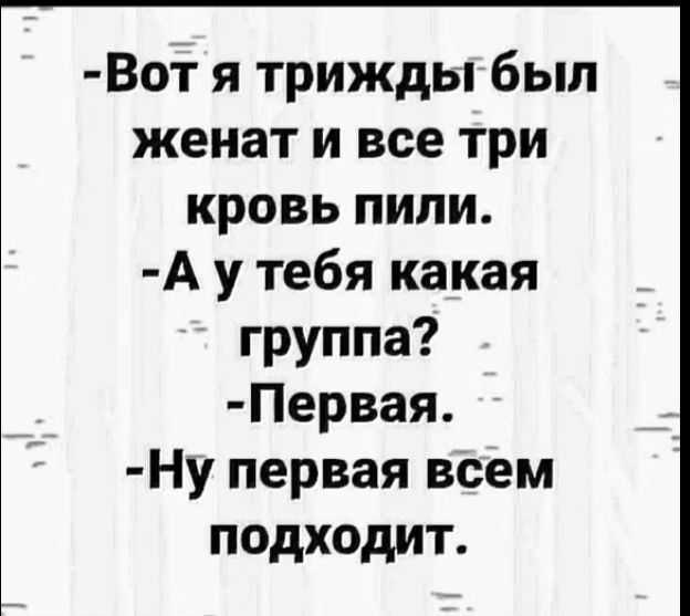 -Вот я трижды был женат и все три кровь пили.
-А у тебя какая группа?
-Первая.
-Ну первая всем подходит.