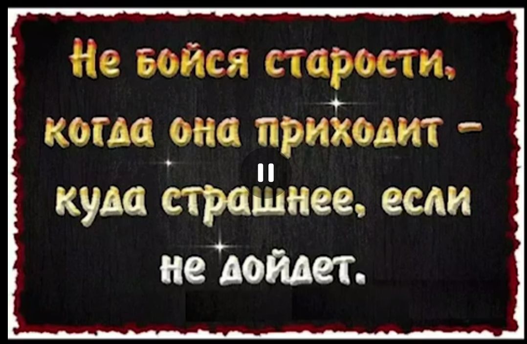 Не бойся старости, когда она приходит – куда страшнее, если не дойдет.
