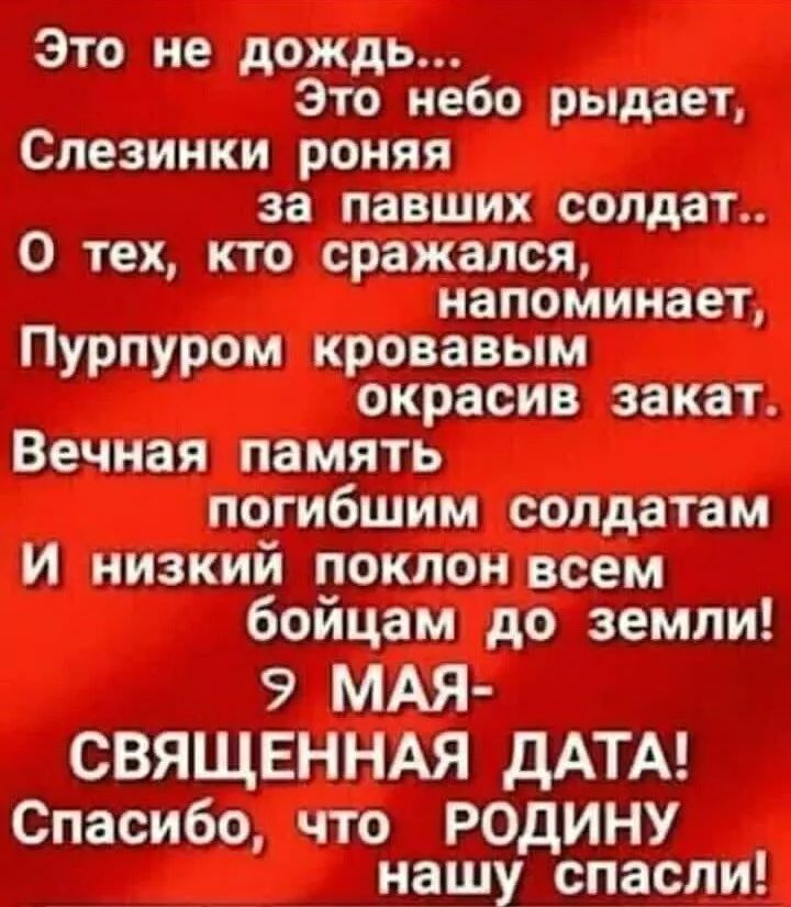 Это не дождь... Это небо рыдает, Слезинки роня за павших солдат.. О тех, кто сражался, напоминает, Пурпуром кровавым окрасив закат. Вечная память погибшим солдатам И низкий поклон всем бойцам до земли! 9 МАЯ- СВЯЩЕННАЯ ДАТА! Спасибо, что РОДИНУ нашу спасли!