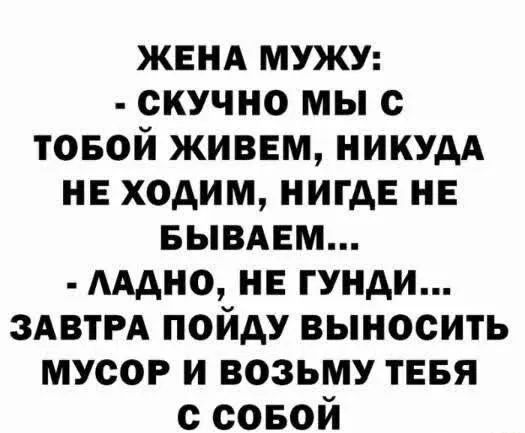 ЖЕНА МУЖУ:
- СКУЧНО МЫ С TOБОЙ ЖИВЕМ, НИКУДА НЕ ХОДИМ, НИГДЕ НЕ БЫВАЕМ...
- ЛАДНО, НЕ ГУНДИ...
ЗАВТРА ПОЙДУ ВЫНОСИТЬ МУСОР И ВОЗЬМУ ТЕБЯ С СОБОЙ