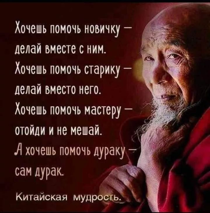 Хочешь помочь новичку — делай вместе с ним.
Хочешь помочь старику — делай вместе с него.
Хочешь помочь мастеру — отойди и не мешай.
А хочешь помочь дураку — сам дурак.
Китайская мудрость.