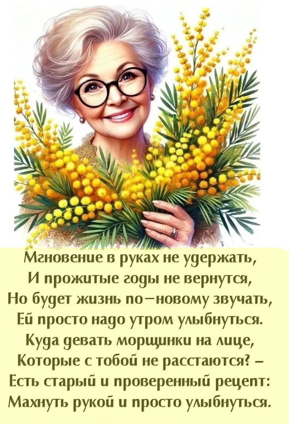 Мгновение в руках не удержать, И прожитые годы не вернутся, Но будет жизнь по-новому звучать, Ей просто надо утром улыбнуться.
Куда девать морщинки на лице, Которые с тобой не расстаются? – Есть старый и проверенный рецепт: Махнуть рукой и просто улыбнуться.