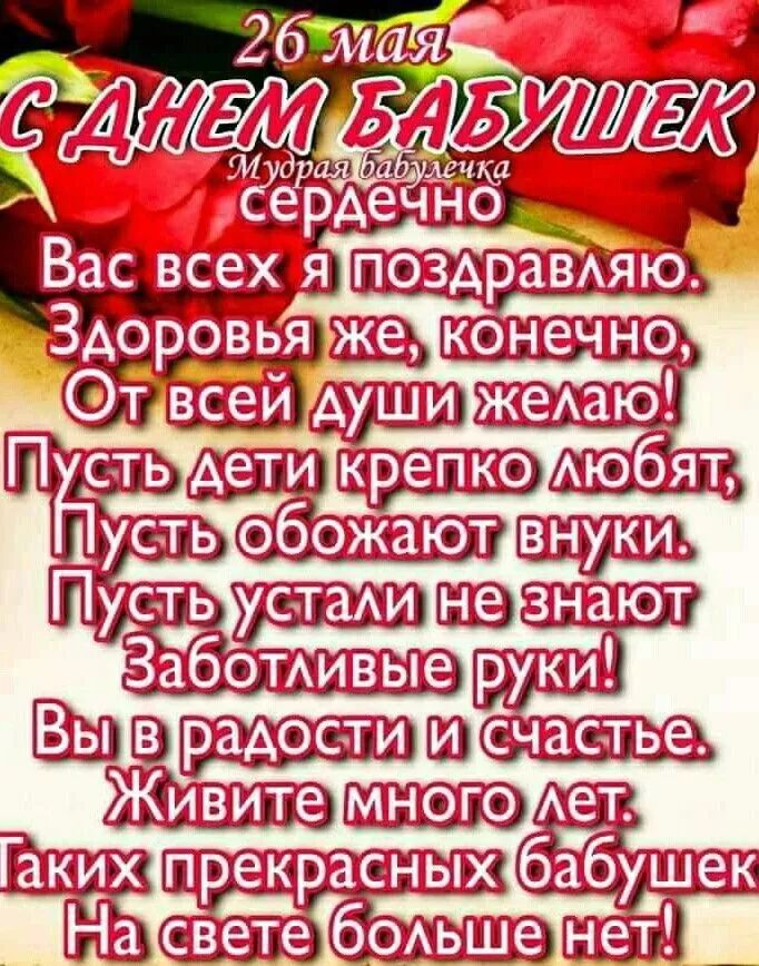 26 мая
С ДНЕМ БАБУШЕК
сердечно
Вас всех я поздравляю.
Здоровья же, конечно,
От всей души желаю!
Пусть дети крепко любят;
Пусть обожают внуки.
Пусть устали не знают
Заботливые руки!
Вы в радости и счастье.
Живите много лет.
Таких прекрасных бабушек
На свете больше нет!