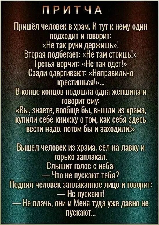 Пришёл человек в храм. И тут к нему один подходит и говорит: «Не так руки держишь!»
Вторая подбегает: «Не там стоишь!»
Третья ворчит: «Не так одет!»
Сзади одергивают: «Неправильно крестишься!»...
В конце концов подошла одна женщина и говорит ему: «Вы, знаете, вообще бы, вышли из храма, купили себе книжку о том, как себя здесь вести надо, потом бы и заходили!»
Вышел человек из храма, сел на лавку и горько заплакал.
Слышь голос с неба: — Что не пускают тебя?
Поднял человек заплаканное лицо и говорит: — Не пускают!
— Не плачь, один и Меня туда уже давно не пускают.