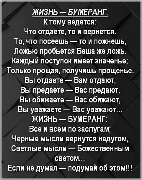 ЖИЗНЬ — БУМЕРАНГ.
К тому ведется:
Что отдаете, то и вернется.
То, что посеете — то и пожнешь,
Ложью пробьется Ваша же ложь.
Каждый поступок имеет значение;
Только прощая, получишь прощение.
Вы отдаете — Вам отдадут,
Вы предаете — Вас предадут,
Вы обижаете — Вас обидят,
Вы уважаете — Вас уважают...
ЖИЗНЬ — БУМЕРАНГ:
Все в всем по заслугам;
Черные мысли вернутся недугом,
Светлые мысли — Божественным светом...
Если не думал — подумай об этом!!!