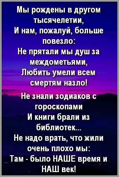 Мы рождены в другом тысячелетии,
И нам, пожалуй, больше повезло:
Не прятали мы душ за междоменями,
Любить умели всем смертям назло!

Не знали zodiac с гороскопами
И книги брали из библиотек...
Не надо врать, что жили очень плохо мы:
Там - было НАШЕ время и НАШ век!