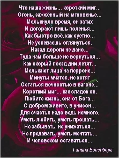 Что наша жизнь... короткий миг...
Огонь, зажжённый на мгновенье...
Мельчину время, он затих
И дорога лишь полена...
Как быстро всё, как суетно...
Не успеваешь оглянуться,
Назад дороги не дано...
Туда нам больше не вернуться...
Как скорый поезд дни летят...
Мелькают лица на перроне...
Минуты мчатся, не хотят
Остаться вечностью в вагоне...
Короткий миг... как сладок он,
Любите жизнь, она от Бога...
С добром живите, в унисон...
Для счастья надо ведь немного...
Уметь любить, уметь прощать...
Не забывать, не уничтожать...
Не предавать, уметь мечтать...
И человеком оставаться...

Галина Воленберг