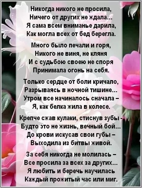 Никогда никого не просила, Ничего от других не ждала... Я сама всем вниманием дарила, Как могла всех от бед берегла.

Много было печали и горя, Никого не виня, не кляня И с судьбою своею не споря Приняла огонь на себя.

Только сердце от боли кричало, Разрываясь в ночной тишине... Утром все начиналось сначала – Я, как белка жила в колесе.

Крепче сжав кулаки, стискиваю зубы - Будто это не жизнь, вечный бой… До крови искусав свои губы – Выходила из битвы живой.

За себя никогда не молилась... Все за себя и за всех остальных. Я любить и беречь научилась Каждый прожитый час или миг.