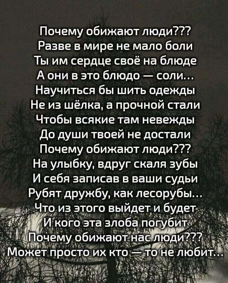 Почему обижают люди???
Разве в мире не мало боли
Ты им сердце своё на блюде
А они в это блюдо — соли...
Научиться бы шить одежды
Не из шёлка, а прочной стали
Чтобы всякие там невежды
До души твоей не достали
Почему обижают люди???
На улыбку, вдруг скалят зубы
И себя записав в ваши суды
Рубят дружбу, как лесорубы...
Что из этого выйдет и будет
И кого эта злоба погубит
Почему обижают нас люди???
Может просто их кто — то не любит...