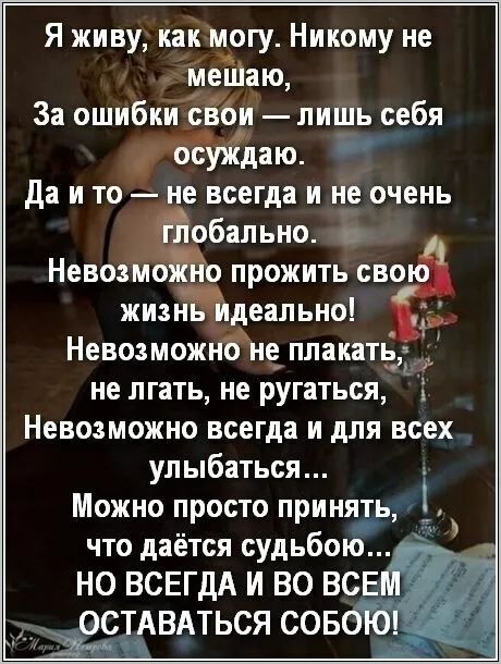 Я живу, как могу. Никому не мешаю,
За ошибки свои — лишь себя осуждаю.
Да и то — не всегда и не очень глобально.
Невозможно прожить свою жизнь идеально!
Невозможно не плакать,
не лгать, не ругаться,
Невозможно всегда и для всех улыбаться...
Можно просто принять,
что даётся судьбой...
НО ВСЕГДА И ВО ВСЕМ ОСТАВАТЬСЯ СОБОЙ!
