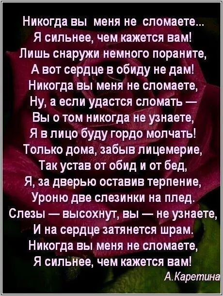 Никогда вы меня не сломаете...
 Я сильнее, чем кажется вам!
 Лишь снаружи немного пораніте,
 А вот сердце в обиду не дам!
 Никогда вы меня не сломаете,
 Ну, а если удастся сломать —
 Вы о том никогда не узнаете,
 Я в лицо буду гордо молчать!
 Только дома, забыв лицемерие,
 Так устав от обид и от бед,
 Я, за дверью оставив терпение,
 Уроню две слезинки на плед.
 Слезы — высохнут, вы — не узнаете,
 И на сердце затянется шрам.
 Никогда вы меня не сломаете,
 Я сильнее, чем кажется вам!

 А.Каретина