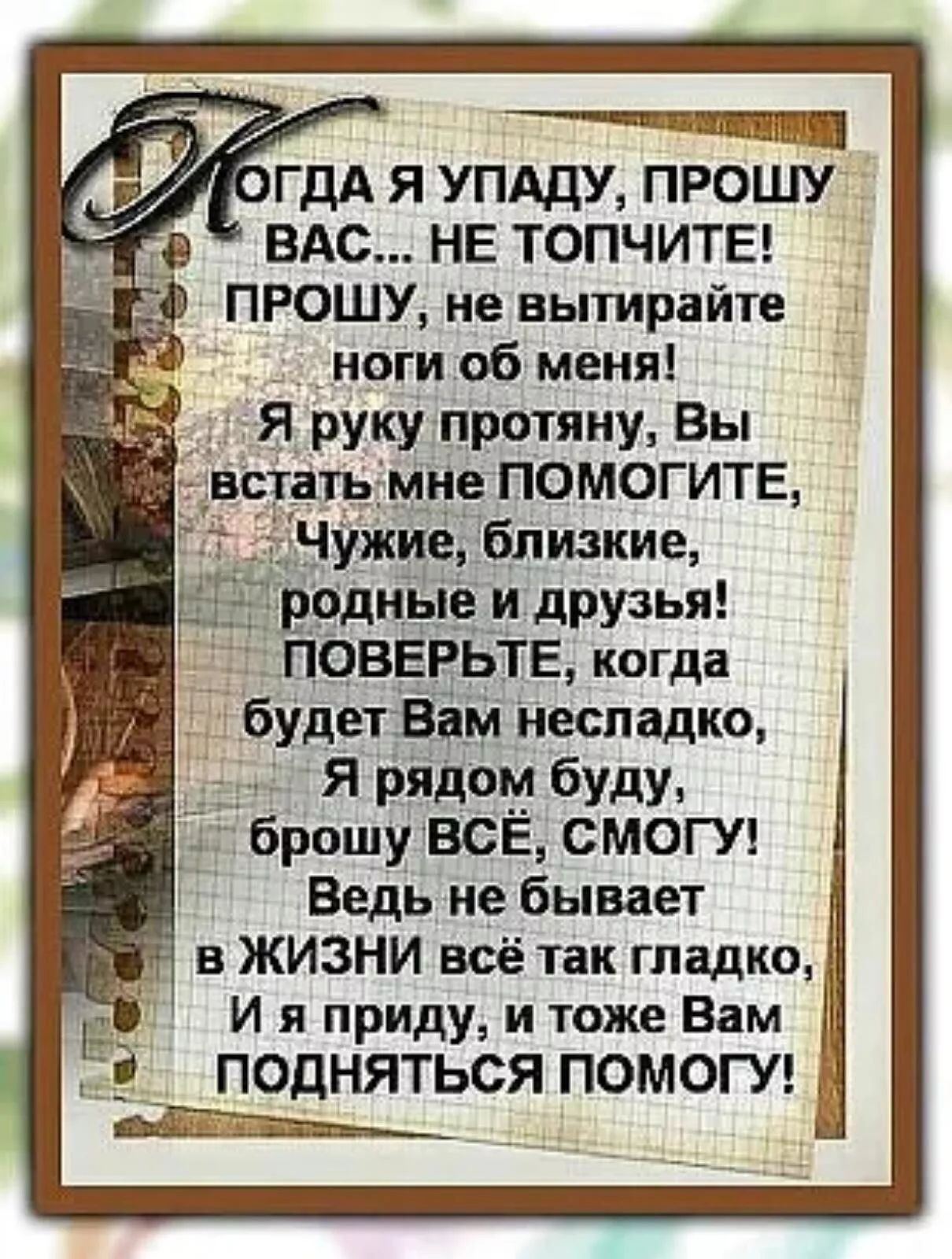 Когда я упаду, прошу вас... не топчите! Прошу, не вытирайте ноги об меня! Я руку протяну, вы встать мне помогите, чужие, близкие, родные и друзья! Поверьте, когда будет вам несладко, я рядом буду, брошу всё, смогу! Ведь не бывает в жизни всё так гладко, и я приду, и тоже вам подняться помогу!