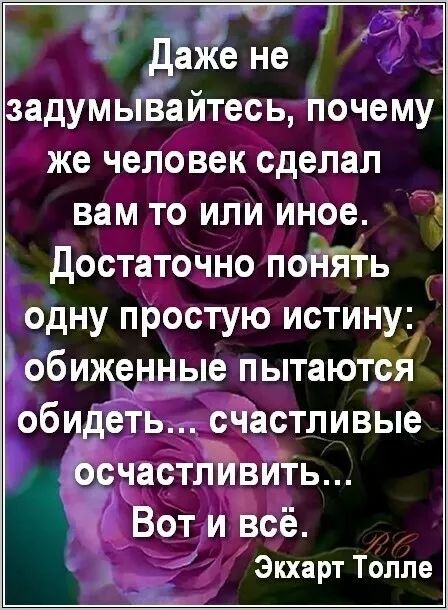 Даже не задумывайтесь, почему же человек сделал вам то или иное. Достаточно понять одну простую истину: обиженные пытаются обидеть... счастливые осягнуть... Вот и всё.
Экхарт Толле