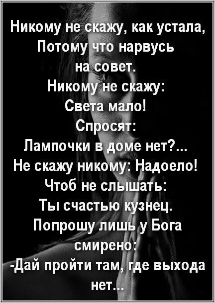 Никому не скажу, как устала,
Потому что нарвусь
на совет.
Никому не скажу:
Света мало!
Спросит:
Лампочки в доме нет?...
Не скажу никому: Надоело!
Чтоб не слышать:
Ты счастью кузнец.
Попрошу лишь у Бога смиренно:
- Дай пройти там, где выхода нет...