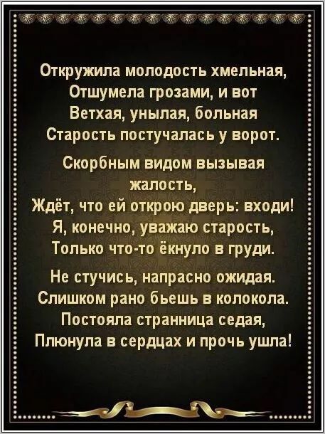 Откружила молодость хмельная,
Отшумела грозами, и вот
Ветхая, унылая, больная
Старость поступалась у ворот.

Скорбным видом вызывая
жалость,
Ждёт, что ей откроют дверь: входи!
Я, конечно, уважаю старость,
Только что-то́ éкнуло в груди.

Не стучи́, напря́сно ожи́дая.
Слишком рано бьёшь в колокола.
Постояла страница седая,
Плёнула в сердцах и прочь ушла!