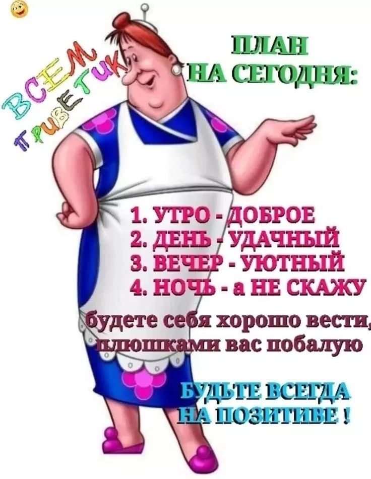 ПЛАН НА СЕГОДНЯ:
1. УТРО - ДОБРОЕ
2. ДЕНЬ - УДАЧНЫЙ
3. ВЕЧЕР - УЮТНЫЙ
4. НОЧЬ - а НЕ СКАЖУ
будете себя хорошо вести, хлопышками вас побалую
БУДЬТЕ ВСЕГДА НА ПОЗИТИВЕ !