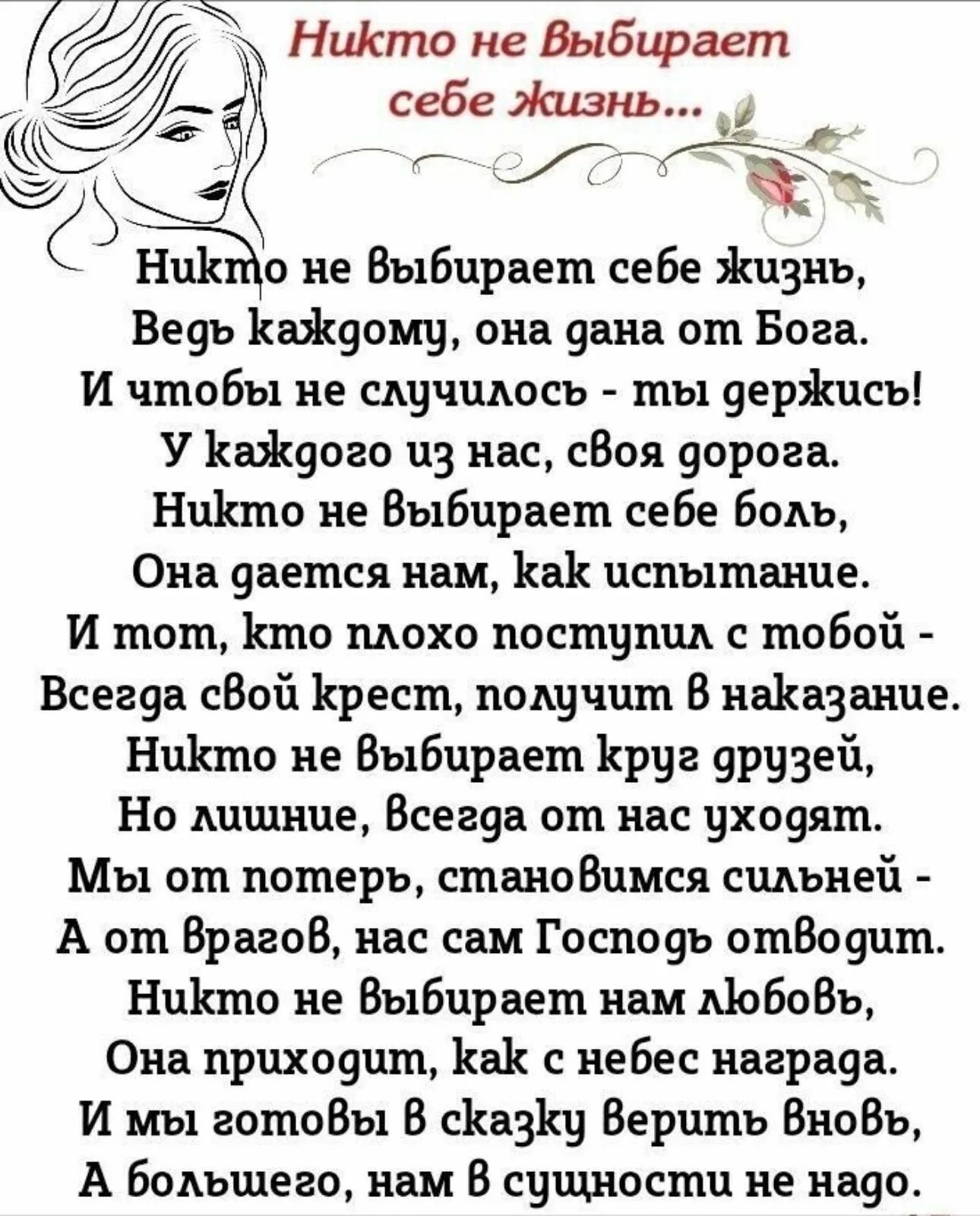 Никто не выбирает себе жизнь,\nВедь каждому, она дана от Бога.\nИ чтобы не случилось - ты держись!\nУ каждого из нас, своя дорога.\nНикто не выбирает себе боль,\nОна дается нам, как испытание.\nИ тем, кто плохо поступил с тобой -\nВсегда свой крест, получишь в наказание.\nНикто не выбирает круг друзей,\nНо лишние, всегда от нас уходят.\nМы об этом, становимся сильней -\nА от врагов, нас самим Господь отведет.\nНикто не выбирает нам любовь,\nНо коже она не всегда награда.\nИ мы готовы в сказку верить вновь,\nА большего, нас в сущности не надо.