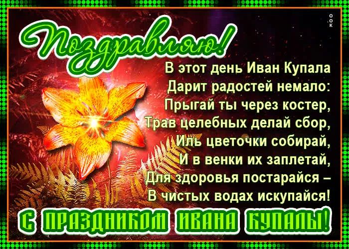 Поздравляю! В этот день Иван Купала Дарит радостей немало: Прыгай ты через костер, Трав целебных делай сбор, Иль цветочки собирай, И в венки их заплетай, Для здоровья постарайся – В чистых водах искупайся! С праздником Ивана Купалы!