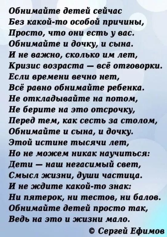 Обнимайте детей сейчас
Без какой-то особой причины,
Просто, что они есть у вас.
Обнимайте и дочку, и сына.
И не важно, сколько им лет,
Кризис возраста — всё отговорки.
Если времени вечно нет,
Всё равно обнимайте ребенка.
Не откладывайте на потом,
Не берите на это отсрочку,
Перед тем, как сесть за столом,
Обнимайте сына, и дочку.
Этой истине тысяча лет,
Но мы можем никак научиться:
Дети — наш неограниченный свет,
Смысл жизни, души частица.
И не ждите какой-то знак:
Ни пятёрки, ни мест, ни балов.
Обнимайте детей просто так,
Ведь на это и жизни мало.