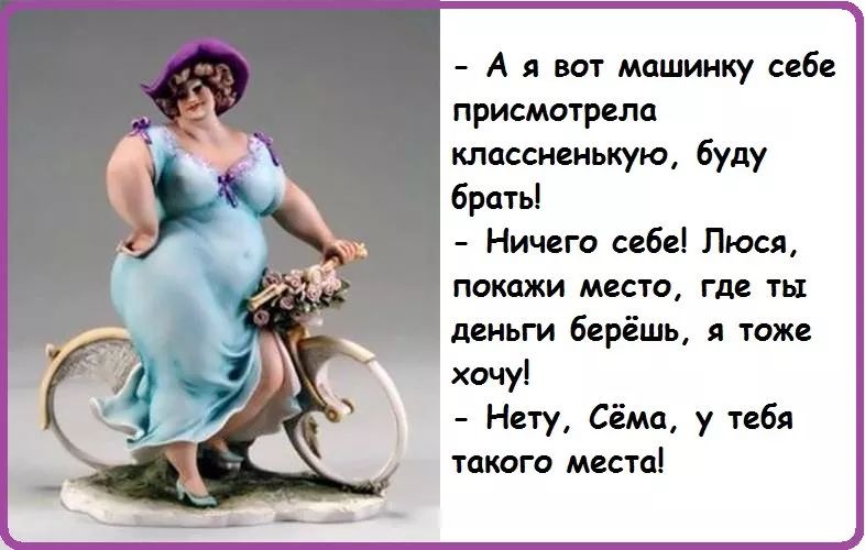 - А я вот машинку себе присмотрела классненькую, буду брать!
- Ничего себе! Люся, покажи место, где ты деньги берёшь, я тоже хочу!
- Нету, Сёма, у тебя такого места!