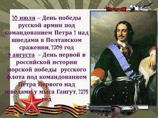10 июля – День победы русской армии под командованием Петра 1 над шведами в Полтавском сражении, 1709 год
9 августа – День первой в российской истории морской победы русского флота под командованием Петра Первого над шведами у мыса Гангут, 1714 год