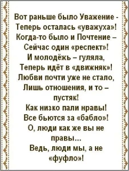 Вот раньше было Уважение - Теперь осталась «уважуха»! Когда-то было и Почтение – Сейчас один «респект»! И молодёжь – гуляла, Теперь идёт в «движняк»! Любви почти уже не стало, Лишь отношения, и то – пустяк! Как низко пали нравы! Все бьются за «бабло»! О, люди как же вы не правы… Ведь, люди мы, а не «фуфло»!