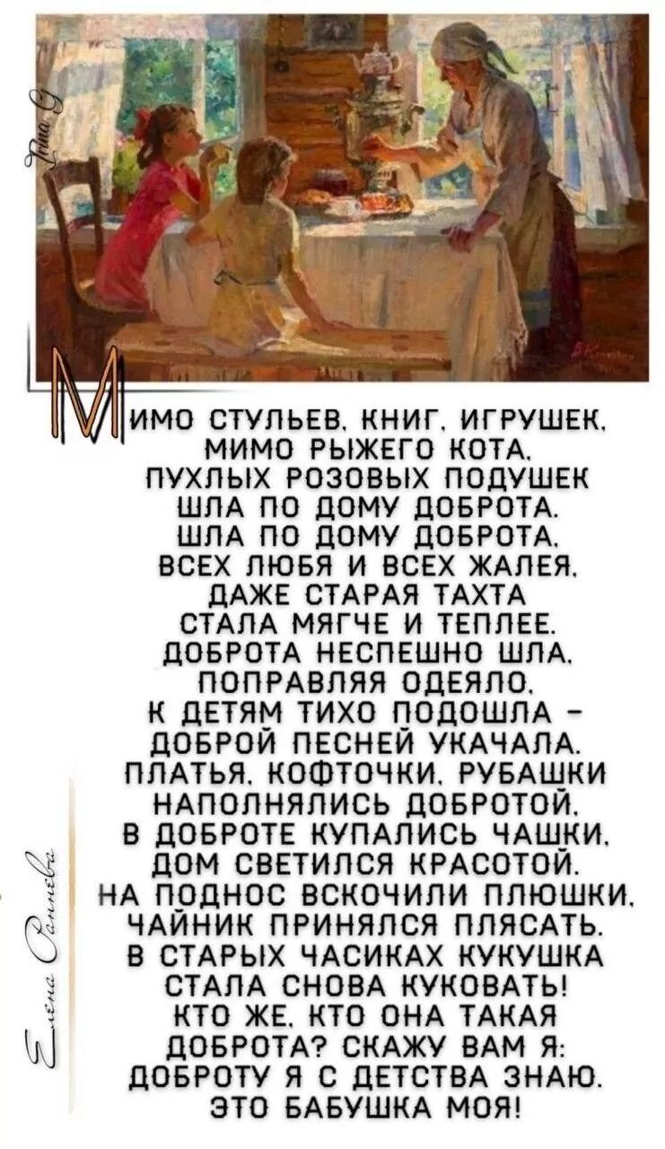 Мимо стульев, книг, игрушек.
Мимо рыжего кота.
Пухлых розовых подушек
Шла по дому доброта.
Всех любя и всех жаля.
Даже старая тахта
Стала мягче и теплее.
Доброта неспешно шла,
Поправляя одеяло.
К детям тихо подошла -
Доброй песней укачала.
Платья, кофточки, рубашки
Наполнялись добротой.
В доброте купались чашки,
Дом светился красотой.
На ладошках вскользнули плашки,
Чайник принялся плескать.
В старых часиках кукушка
Сталa снова куковать.
Что ты, как она такая доброта? Скажу вам я:
Доброту я с детства знаю.
Это бабушка моя!