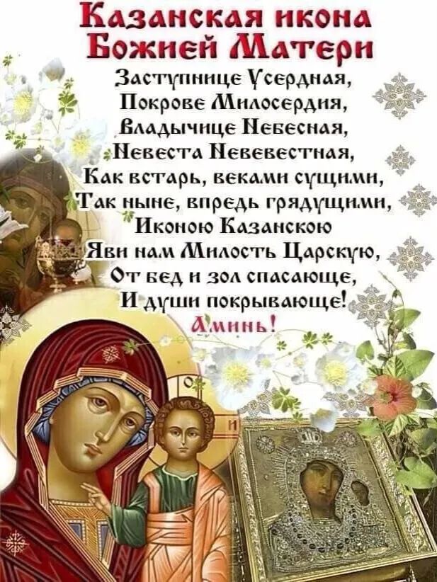 Казанская икона Божьей Materi
Заступнице Усердная, Покрове Милосердия, Владычице Небесная, Невеста Невевестная, Как вставрь, веками сущими, Так ныне, вперед грядущими, Иконю Казанскою Яви нам Милость Царскую, От бед и зол спасающее, И души покрывающее! Аминь!