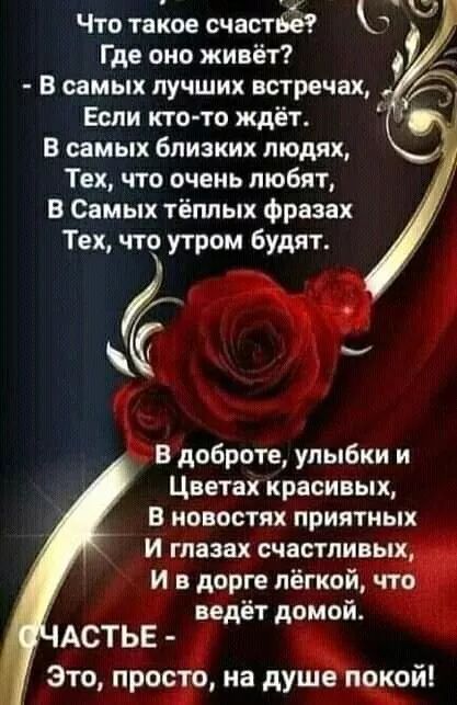 Что такое счастье? Где оно живёт? - В самых лучших встречах, Если кто-то ждёт. В самых близких людях, Тех, что очень любят, В Самых тёплых фразах Тех, что утром будут.

В доброте, улыбки и Цветах красивых, В новостях приятных И глазах счастливых, И в дороге лёгкой, что ведёт домой.

СЧАСТЬЕ - Это, просто, на душе покой!