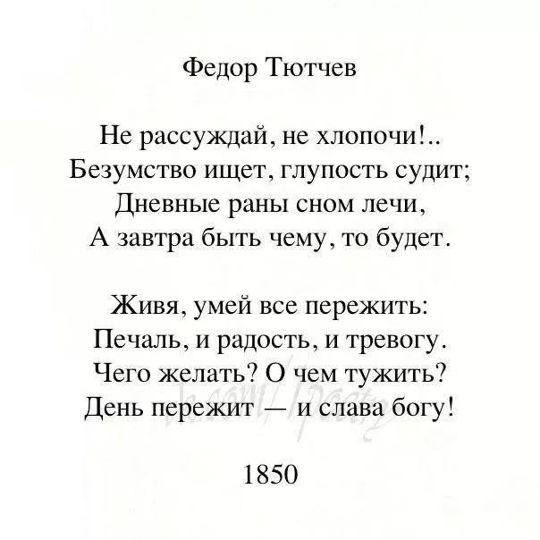 Федор Тютчев

Не рассуждай, не хлопочи!...
Безумство ищет, глупость судит;
Дневные раны сном лечи,
А завтра быть чему, то будет.

Живая, умей все пережить:
Печаль, и радость, и тревогу.
Чего желать? О чем тужить?
День пережит — и слава богу!

1850