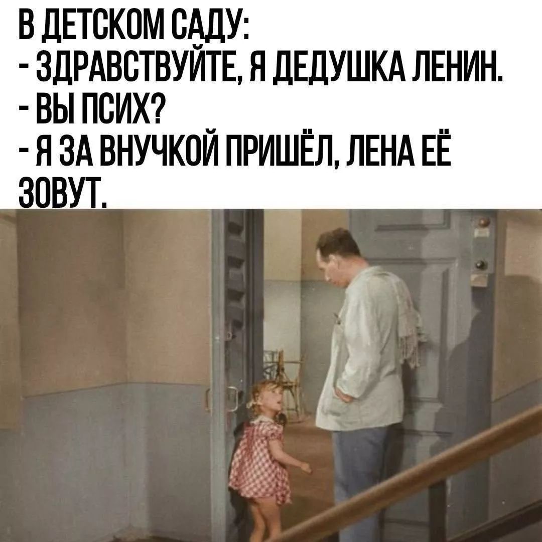 В ДЕТСКОМ САДУ:
- ЗДРАВСТВУЙТЕ, Я ДЕДУШКА ЛЕНИН.
- ВЫ ПСИХ?
- Я ЗА ВНУЧКОЙ ПРИШЁЛ, ЛЕНА ЕЁ ЗОВУТ.