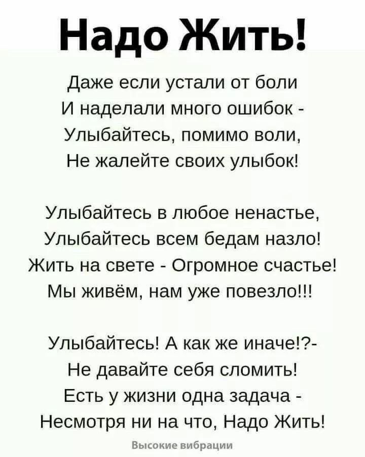 Надо Жить! Даже если устали от боли И наделали много ошибок - Улыбайтесь, помимо воли, Не жалейте своих улыбок! Улыбайтесь в любое ненастье, Улыбайтесь всем бедам назло! Жить на свете - Огромное счастье! Мы живём, нам уже повезло!!! Улыбайтесь! А как же иначе!?- Не давайте себя сломить! Есть у жизни одна задача - Несмотря ни на что, Надо Жить! Высокие вибрации