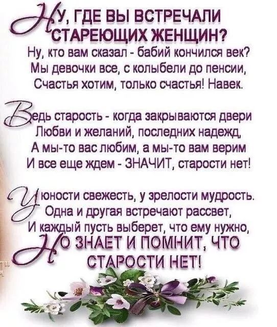 Ну, где вы встречали стареющих женщин?
Ну, кто вам сказал - бабий кончился век?
Мы девочки все, с колыбели до пенсии,
Счастья хотим, только счастья! Навек.

Ведь старость - когда закрываются двери
Любви и желаний, последних надежд,
А мы-то вас любим, а мы-то вам верим
И все еще ждем - ЗНАЧИТ, старости нет!

У юности свежесть, у зрелости мудрость.
Одна и другая встречаются расцвет.
И каждый пусть выберет, что ему нужно,
Но знает и помнит, что старости нет!