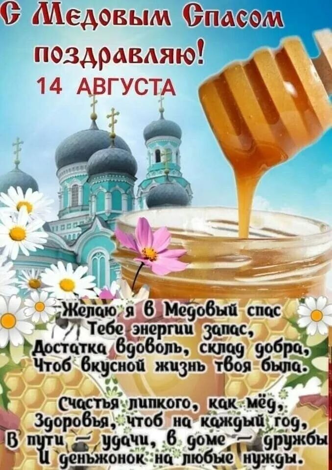 С Медовым Спасом поздравляю! 14 АВГУСТА

Желаю я в Медовый спас Тебе энергии запас, Достатка вдоволь, склад добра, Чтоб вкусной жизнь твоя была.

Счастья сладкого, как мёд,
Здоровья, чтоб на каждый год,
В пути – удачи, в доме – дружки
И денежок на любые нужды.