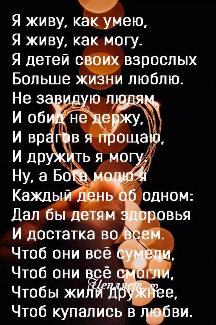 Я живу, как умею,
Я живу, как могу.
Я детей своих взрослых
Больше жизни люблю.
Не завидую людям.
И обид не держу,
И врагов я прощаю,
И дружить я могу.
Ну, а Бога молю
Каждый день об одном:
Дал бы детям здоровья
И достатка во всем.
Чтобы они всё сумели,
Чтобы они всё смогли,
Чтобы жили дружнее,
Чтобы купались в любви.