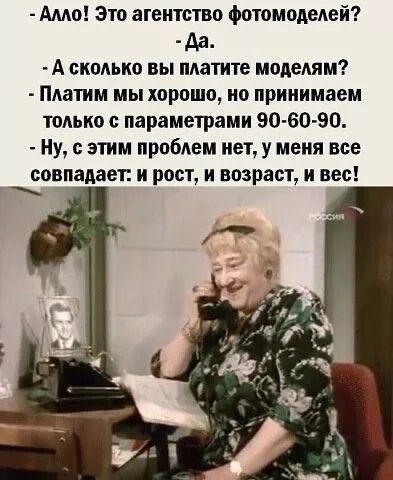 Алло! Это агентство фотомоделей?
- Да.
- А сколько вы платите моделям?
- Платим мы хорошо, но принимаем только с параметрами 90-60-90.
- Ну, с этим проблем нет, у меня все совпадает: и рост, и возраст, и все!