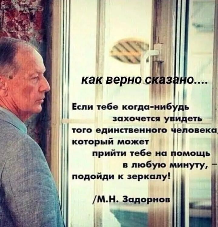 как верно сказано.....
Если тебе когда-нибудь захочется увидеть того единственного человека который может прийти тебе на помощь в любую минуту, подойди к зеркалу!
/M.H. Задорнов