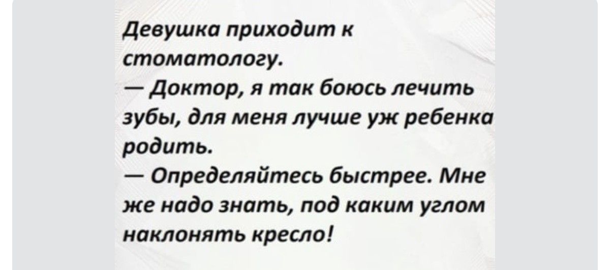 Девушка приходит к стоматологу.
— Доктор, я так боюсь лечить зубы, для меня лучше уж ребенка родить.
— Определяйтесь быстрее. Мне же надо знать, под каким углом наклонять кресло!