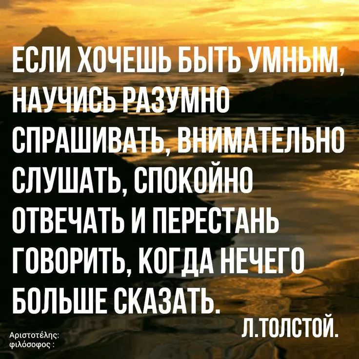 ЕСЛИ ХОЧЕШЬ БЫТЬ УМНЫМ, НАУЧИВСЬ РАЗУМНО СПРАШИВАТЬ, ВНИМАТЕЛЬНО СЛУШАТЬ, СПОКОЙНО ОТВЕЧАТЬ И ПЕРЕСТАНЬ ГОВОРИТЬ, КОГДА НЕЧЕГО БОЛЬШЕ СКАЗАТЬ. Л.ТОЛСТОЙ.