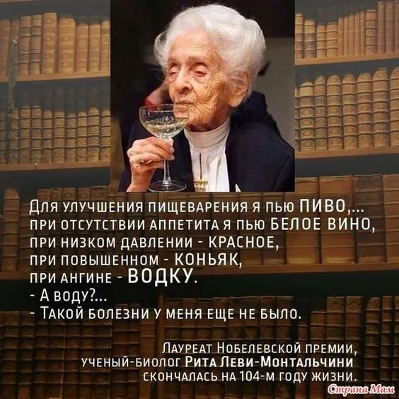 Для улучшения пищеварения я пью ПИВО,...
при отсутствии аппетита я пью БЕЛОЕ ВИНО,
при низком давлении - КРАСНОЕ,
при повышенном - КОНЬЯК,
при ангине - ВОДКУ.
-А воду?..
Такой болезни у меня еще не было.

Лауреат Нобелевской премии,
ученый-биолог Рита Леви-Монтальчини
скончалась на 104-м году жизни.