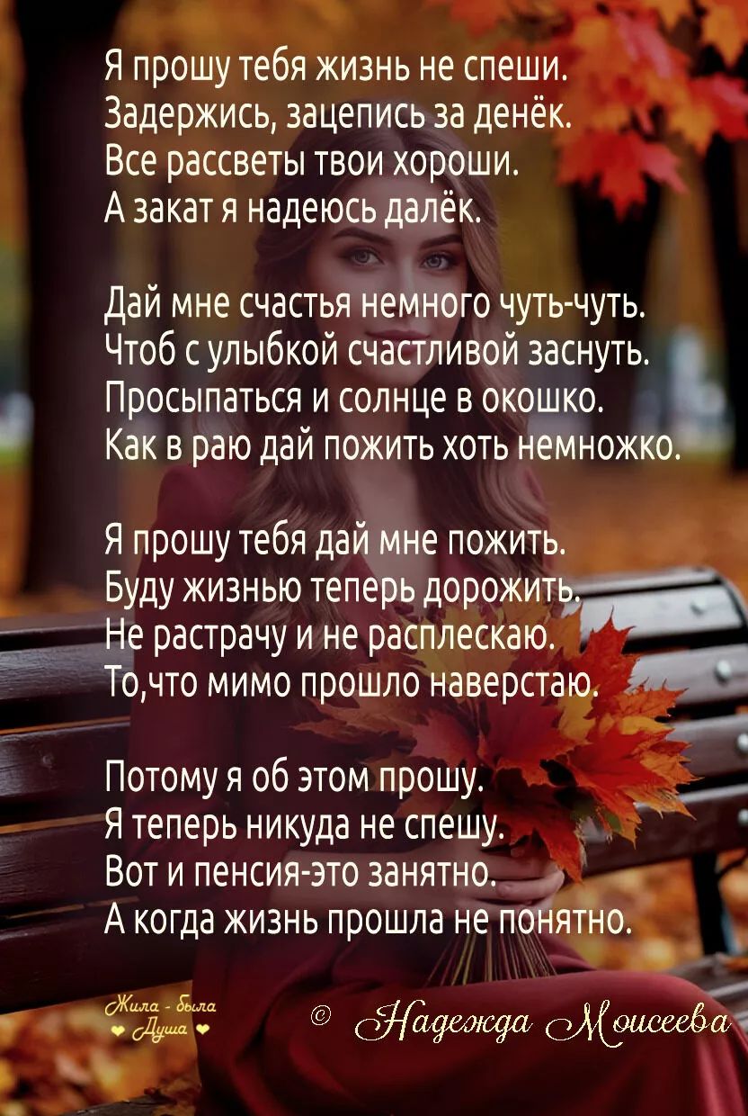 Я прошу тебя жизнь не спеши.
Задержись, зацепись за денёк.
Все рассветы твои хороши.
А закат я надеюсь далёк.

Дай мне счастья немного чуть-чуть.
Чтоб с улыбкой счастливой заснуть.
Просыпаться и солнце в окошко.
Как в раю дай пожить хоть немножко.

Я прошу тебя дай мне пожить.
Буду жизнь теперь дорожить.
Не растратчу и не расплачусь.
То, что мимо прошло навсегда.

Потому я об этом прошу.
Я теперь никуда не спешу.
Вот и пенсия - это занято.
А когда жизнь прошла не понятно.