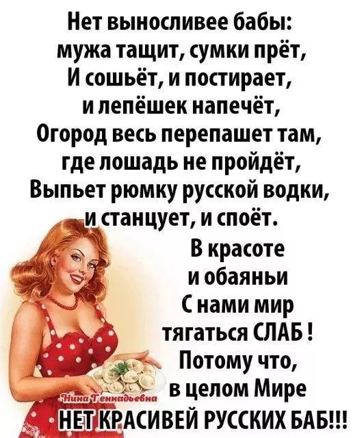 Нет выносивее бабы: муж тащит, сумки прёт, и сошьёт, и постирает, и лепёшек напечёт, огород весь перепашет там, где лошадь не пройдёт, выпьет рюмку русской водки, и станцует, и споёт. В красоте и обаяньи с нами мир тягаться слаб! Потому что, в целом мире нет красивейших баб!!!