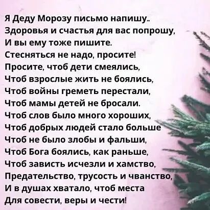 Я Деду Морозу письмо напишу. Здоровья и счастья для вас попрошу, И вы ему тоже пишите. Просите, чтобы дети смеялись, Чтобы войны перестали, Чтобы мамы детей не бросали, Чтобы добра людей стало больше, Чтобы не было злобы и фальши, Чтобы вера и честь в душе жили.
