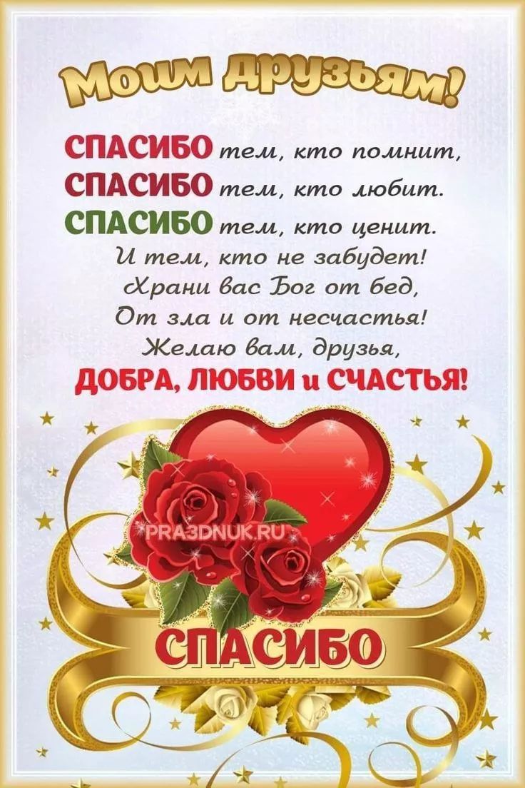 Моим друзьям! СПАСИБО тем, кто помнит, СПАСИБО тем, кто любит. СПАСИБО тем, кто ценит. И тем, кто не забудет! Храни вас Бог от бед, От зла и от несчастья! Желаю вам, друзья, ДОБРА, ЛЮБВИ и СЧАСТЬЯ! СПАСИБО